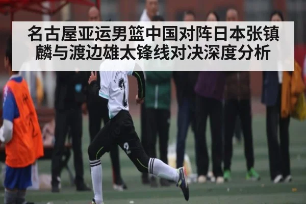 名古屋亚运男篮中国对阵日本张镇麟与渡边雄太锋线对决深度分析