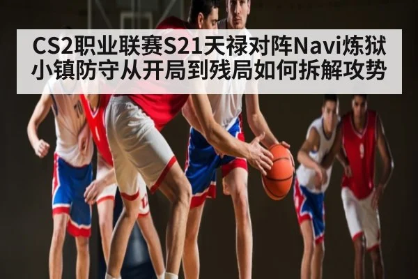 CS2职业联赛S21天禄对阵Navi炼狱小镇防守从开局到残局如何拆解攻势