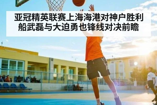 亚冠精英联赛上海海港对神户胜利船武磊与大迫勇也锋线对决前瞻