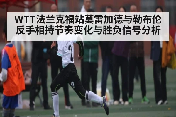 WTT法兰克福站莫雷加德与勒布伦反手相持节奏变化与胜负信号分析